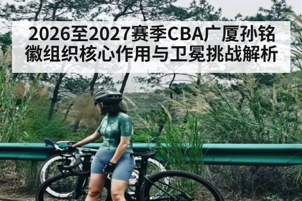 2026至2027赛季CBA广厦孙铭徽组织核心作用与卫冕挑战解析